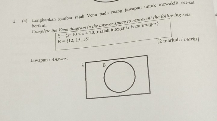 Lengkapkan gambar rajah Venn pada ruang jawapan untuk mewakili set-set 
Complete the Venn diagram in the answer space to represent the following sets. 4 
berikut.
xi = x:10 x ialah integer / x is an integer
B= 12,15,18
[2 markah / marks] 
Jawapan / Answer: