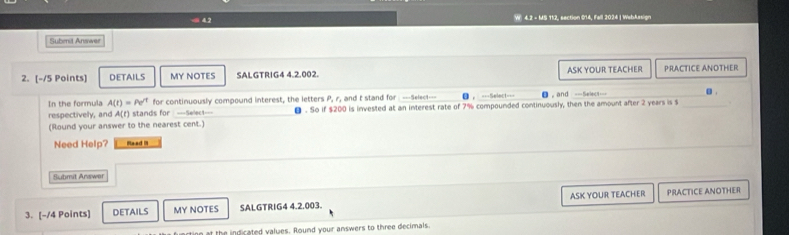 4.2 - MS 112, section 014, Fall 2024 | WebAssign 
Submit Answer 
2. [-/5 Points] DETAILS MY NOTES SALGTRIG4 4.2.002. ASK YOUR TEACHER PRACTICE ANOTHER 
In the formula A(t)=Pe^(/t) for continuously compound interest, the letters P, r, and t stand for ===Select=== = ===Select===_ ， and --Select== _. . 
respectively, and A(r) stands for ===Select=== θ . So if $200 is invested at an interest rate of 7% compounded continuously, then the amount after 2 years is $
(Round your answer to the nearest cent.) 
Need Help? Raad !I 
Submit Arawer 
3. [-/4 Points] DETAILS MY NOTES SALGTRIG4 4.2.003. ASK YOUR TEACHER PRACTICE ANOTHER 
t the indicated values. Round your answers to three decimals.