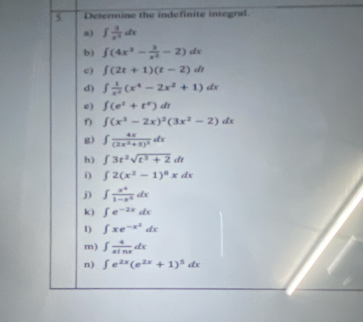 Determine the indefinite integral. 
a) ∈t  3/x^3 dx
b) ∈t (4x^3- 3/x^2 -2)dx
c) ∈t (2t+1)(t-2)dt
d) ∈t  1/x^2 (x^4-2x^2+1)dx
e) ∈t (e^t+t^e)dt
f) ∈t (x^3-2x)^2(3x^2-2)dx
g) ∈t frac 4x(2x^2+3)^3dx
h) ∈t 3t^2sqrt(t^3+2)dt
i) ∈t 2(x^2-1)^8xdx
j) ∈t  x^4/1-x^5 dx
k) ∈t e^(-2x)dx
1) ∈t xe^(-x^2)dx
m) ∈t  4/xln x dx
n) ∈t e^(2x)(e^(2x)+1)^5dx