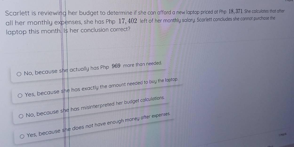 Scarlett is reviewing her budget to determine if she can afford a new laptop priced at Php 18, 371. She calculates that after
all her monthly expenses, she has Php 17, 402 left of her monthly salary. Scarlett concludes she cannot purchase the
laptop this month. Is her conclusion correct?
No, because she actually has Php 969 more than needed.
Yes, because she has exactly the amount needed to buy the laptop.
No, because she has misinterpreted her budget calculations.
Yes, because she does not have enough money after expenses.
1Mn%