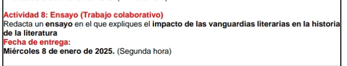 Actividad 8: Ensayo (Trabajo colaborativo) 
Redacta un ensayo en el que expliques el impacto de las vanguardias literarias en la historia 
de la literatura 
Fecha de entrega: 
Miércoles 8 de enero de 2025. (Segunda hora)