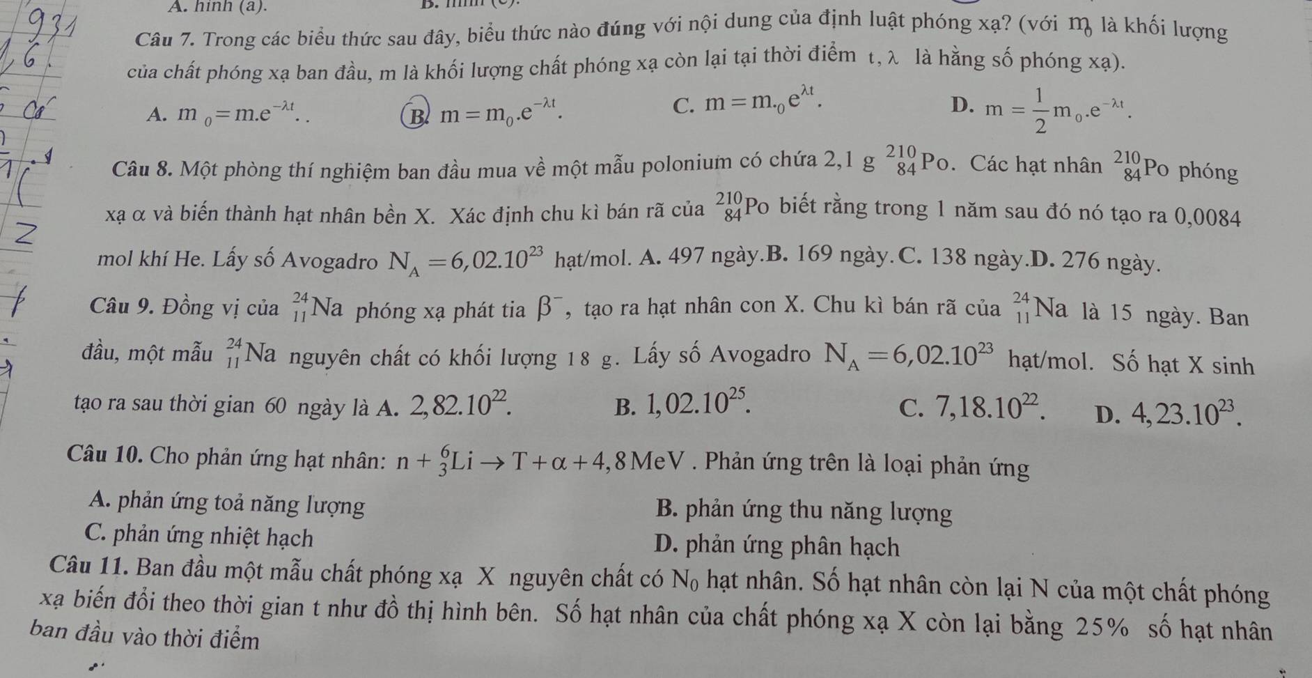 hinh (a).
Câu 7. Trong các biểu thức sau đây, biểu thức nào đúng với nội dung của định luật phóng xạ? (với m là khối lượng
của chất phóng xạ ban đầu, m là khối lượng chất phóng xạ còn lại tại thời điểm t, λ là hằng số phóng xạ).
A. m_0=m.e^(-lambda t).. B m=m_0.e^(-lambda t).
C. m=m._0e^(lambda t). D. m= 1/2 m_0.e^(-lambda t).
Câu 8. Một phòng thí nghiệm ban đầu mua về một mẫu polonium có chứa 2,1gbeginarrayr 210 84endarray Po. Các hạt nhân beginarrayr 210 84endarray Po phóng
xạ α và biến thành hạt nhân bền X. Xác định chu kì bán rã của beginarrayr 210 84endarray Po biết rằng trong 1 năm sau đó nó tạo ra 0,0084
mol khí He. Lấy số Avogadro N_A=6,02.10^(23) hạt/mol. A. 497 ngày.B. 169 ngày. C. 138 ngày.D. 276 ngày.
Câu 9. Đồng vị của beginarrayr 24 11endarray Na phóng xạ phát tia beta^- , tạo ra hạt nhân con X. Chu kì bán rã của _(11)^(24)Na à là 15 ngày. Ban
đầu, một mẫu beginarrayr 24 11endarray Na nguyên chất có khối lượng 18 g. Lấy số Avogadro N_A=6,02.10^(23) hạt/mol. Số hạt X sinh
tao ra sau thời gian 60 ngày là A. 2,82.10^(22). B. 1,02.10^(25). C. 7,18.10^(22). D. 4,23.10^(23).
Câu 10. Cho phản ứng hạt nhân: n+_3^(6Lito T+alpha +4 ,8 MeV . Phản ứng trên là loại phản ứng
A. phản ứng toả năng lượng  B. phản ứng thu năng lượng
C. phản ứng nhiệt hạch D. phản ứng phân hạch
Câu 11. Ban đầu một mẫu chất phóng xạ X nguyên chất có N_0) hạt nhân. Số hạt nhân còn lại N của một chất phóng
xạ biến đổi theo thời gian t như đồ thị hình bên. Số hạt nhân của chất phóng xạ X còn lại bằng 25% số hạt nhân
ban đầu vào thời điểm