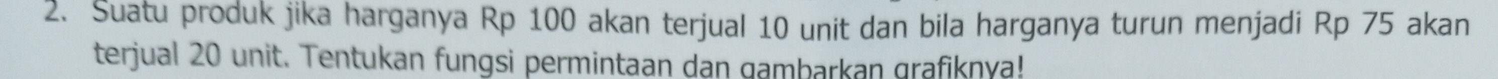 Suatu produk jika harganya Rp 100 akan terjual 10 unit dan bila harganya turun menjadi Rp 75 akan 
terjual 20 unit. Tentukan fungsi permintaan dan gambarkan grafiknya!