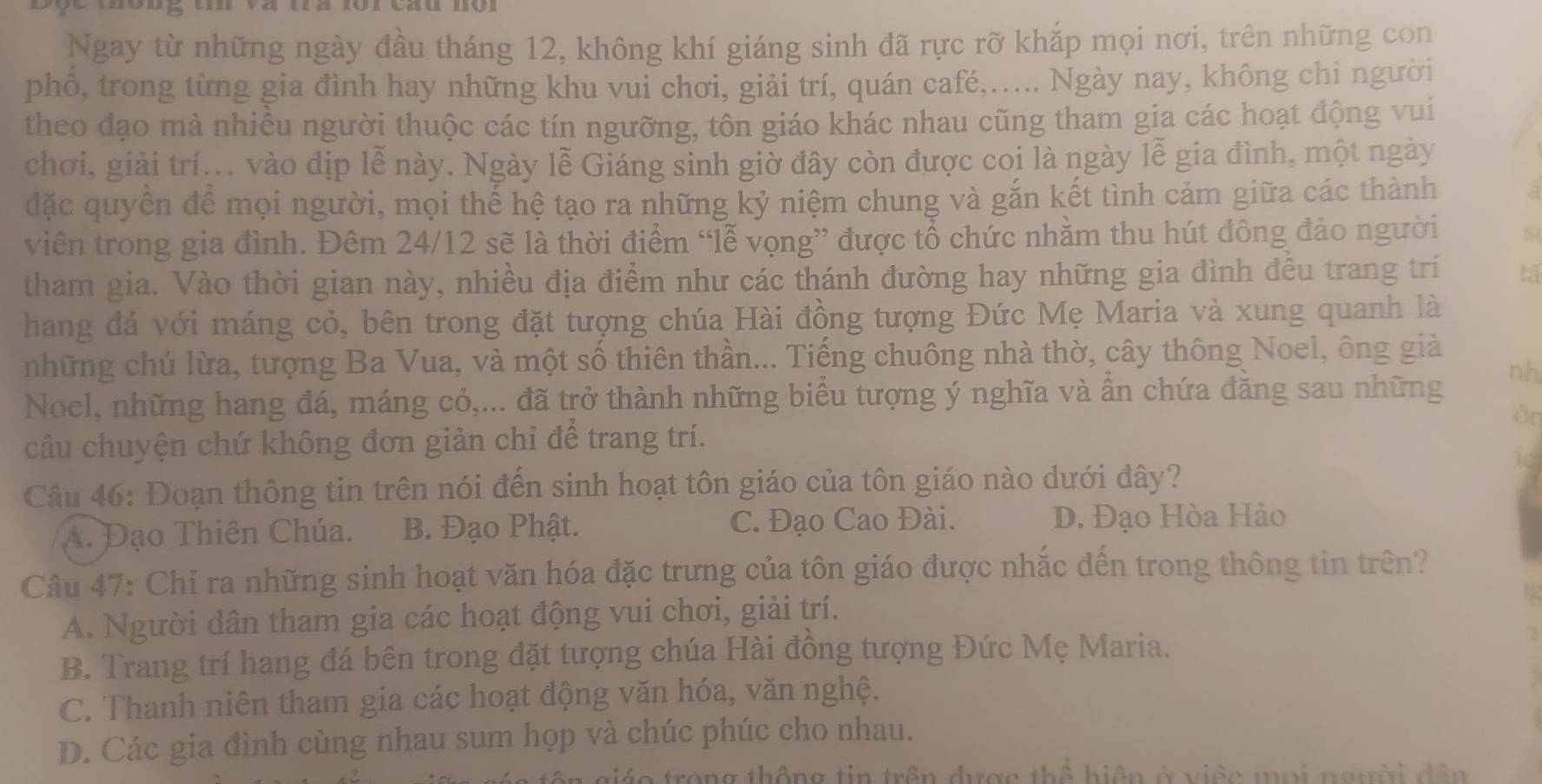 Ngay từ những ngày đầu tháng 12, không khí giáng sinh đã rực rỡ khắp mọi nơi, trên những con
phổ, trong từng gia đình hay những khu vui chơi, giải trí, quán café,..... Ngày nay, không chi người
theo đạo mà nhiều người thuộc các tín ngưỡng, tôn giáo khác nhau cũng tham gia các hoạt động vui
chơi, giải trí... vào dịp lễ này. Ngày lễ Giáng sinh giờ đây còn được coi là ngày lễ gia đình, một ngày
đặc quyền để mọi người, mọi thế hệ tạo ra những kỷ niệm chung và gắn kết tình cảm giữa các thành
viên trong gia đình. Đêm 24/12 sẽ là thời điểm “Tễ vọng” được tổ chức nhằm thu hút đông đảo người 5
tham gia. Vào thời gian này, nhiều địa điểm như các thánh đường hay những gia đình đều trang trí tá
hang đá với máng cỏ, bên trong đặt tượng chúa Hài đồng tượng Đức Mẹ Maria và xung quanh là
những chú lừa, tượng Ba Vua, và một số thiên thần... Tiếng chuông nhà thờ, cây thông Noel, ông giả
Noel, những hang đá, máng cỏ,... đã trở thành những biểu tượng ý nghĩa và ẩn chứa đăng sau những nh
Ör
cầu chuyện chứ không đơn giản chỉ để trang trí.
 
Câu 46: Đoạn thông tin trên nói đến sinh hoạt tôn giáo của tôn giáo nào dưới đây?
A. Đạo Thiên Chúa. B. Đạo Phật. C. Đạo Cao Đài. D. Đạo Hòa Hảo
Câu 47: Chỉ ra những sinh hoạt văn hóa đặc trưng của tôn giáo được nhắc đến trong thông tin trên?
A. Người dân tham gia các hoạt động vui chơi, giải trí.
B. Trang trí hang đá bên trong đặt tượng chúa Hài đồng tượng Đức Mẹ Maria.
C. Thanh niên tham gia các hoạt động văn hóa, văn nghệ.
D. Các gia đình cùng nhau sum họp và chúc phúc cho nhau.
o trong thông tin trên được thể hiện ở việc mọi người dân