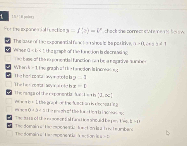 1 15 / 18 points
For the exponential function y=f(x)=b^x , check the correct statements below.
The base of the exponential function should be positive, b>0 , and b!= 1
When 0 the graph of the function is decreasing
The base of the exponential function can be a negative number
When b>1 the graph of the function is increasing
The horizontal asymptote is y=0
The horizontal asymptote is x=0
I The range of the exponential function is (0,∈fty )
When b>1 the graph of the function is decreasing
When 0 the graph of the function is increasing
The base of the exponential function should be positive, b>0
I The domain of the exponential function is all real numbers
The domain of the exponential function is x>0