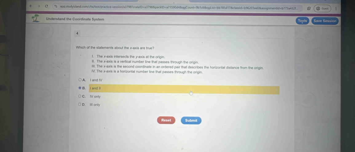 app.studyisland.com/cfw/test/practice-session/a3798?crateID=a3798&packID=a71590d4&qgCount=9b1c6&qgList=bb185d17&classId=b96203ee0&assignmentId=b773a43f... Guest
Understand the Coordinate System Tools Save Session
4
Which of the statements about the x-axis are true?
I. The x-axis intersects the y-axis at the origin.
II. The x-axis is a vertical number line that passes through the origin.
III. The x-axis is the second coordinate in an ordered pair that describes the horizontal distance from the origin.
IV. The x-axis is a horizontal number line that passes through the origin.
A. I and IV
B. I and II
C. IV only
D. III only
Reset Submit