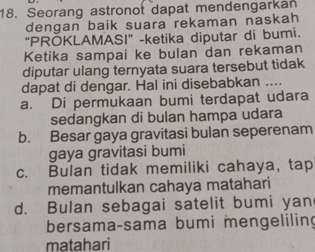 Seorang astronot dapat mendengarkan
dengan baik suara rekaman naskah
“PROKLAMASI” -ketika diputar di bumi.
Ketika sampai ke bulan dan rekaman
diputar ulang ternyata suara tersebut tidak
dapat di dengar. Hal ini disebabkan ....
a. Di permukaan bumi terdapat udara
sedangkan di bulan hampa udara
b. Besar gaya gravitasi bulan seperenam
gaya gravitasi bumi
c. Bulan tidak memiliki cahaya, tap
memantulkan cahaya matahari
d. Bulan sebagai satelit bumi yan
bersama-sama bumi mengeliling
matahari