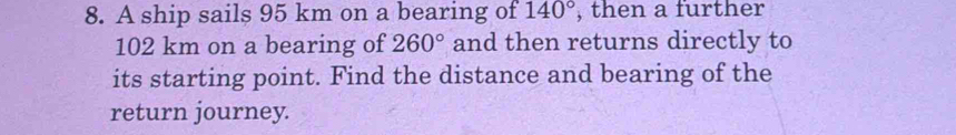 A ship sails 95 km on a bearing of 140° , then a further
102 km on a bearing of 260° and then returns directly to 
its starting point. Find the distance and bearing of the 
return journey.