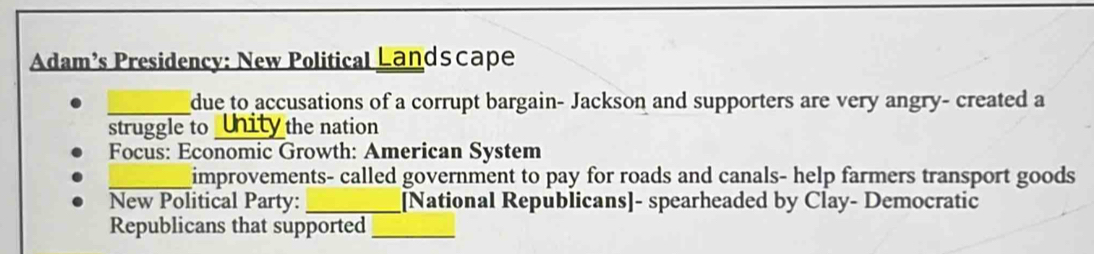 Adam’s Presidency: New Political Landscape 
_due to accusations of a corrupt bargain- Jackson and supporters are very angry- created a 
struggle to Unity the nation 
Focus: Economic Growth: American System 
_improvements- called government to pay for roads and canals- help farmers transport goods 
New Political Party: _[National Republicans]- spearheaded by Clay- Democratic 
Republicans that supported_