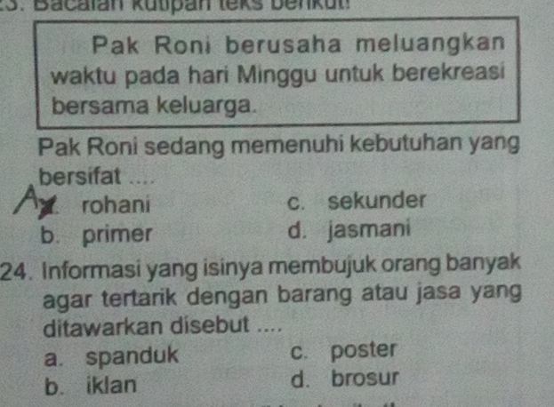 Bacalan kütpan leks benkun
Pak Roni berusaha meluangkan
waktu pada hari Minggu untuk berekreasi
bersama keluarga.
Pak Roni sedang memenuhi kebutuhan yang
bersifat ....

rohani c. sekunder
b. primer d. jasmani
24. Informasi yang isinya membujuk orang banyak
agar tertarik dengan barang atau jasa yang
ditawarkan disebut ....
a. spanduk c. poster
b. iklan d. brosur