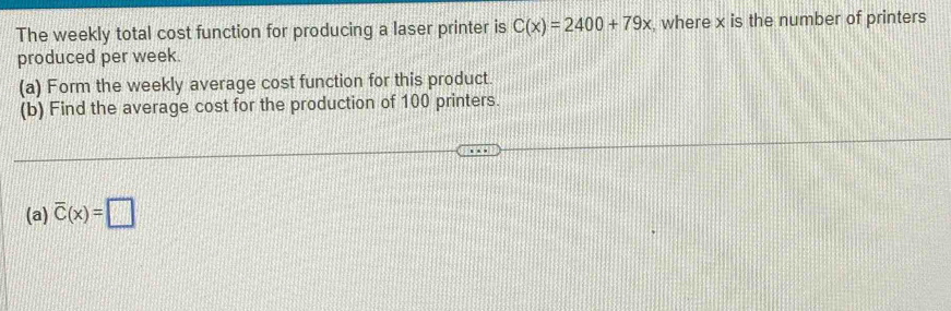 The weekly total cost function for producing a laser printer is C(x)=2400+79x , where x is the number of printers 
produced per week. 
(a) Form the weekly average cost function for this product. 
(b) Find the average cost for the production of 100 printers. 
(a) overline C(x)=□