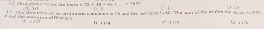 How many terms are there if 52+49+46+...=385 ?
A. 10 B. 9 C. 11 D. 13
13. The first term of an arithmetic sequence is 16 and the last term is 60. The sum of the arithmetic series is 342.
Find the common difference.
A. 11/3 B. 11/4 C. 11/5 D. 11/2