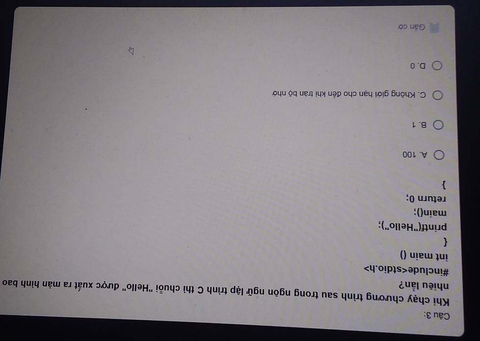 Khi chạy chương trình sau trong ngôn ngữ lập trình C thì chuỗi ''Hello'' được xuất ra màn hình bao
nhiêu lần?
#include
int main ()

printf("Hello');
main();
return 0;
A. 100
B. 1
C. Không giới hạn cho đến khi tràn bộ nhớ
D. 0
Gần cờ