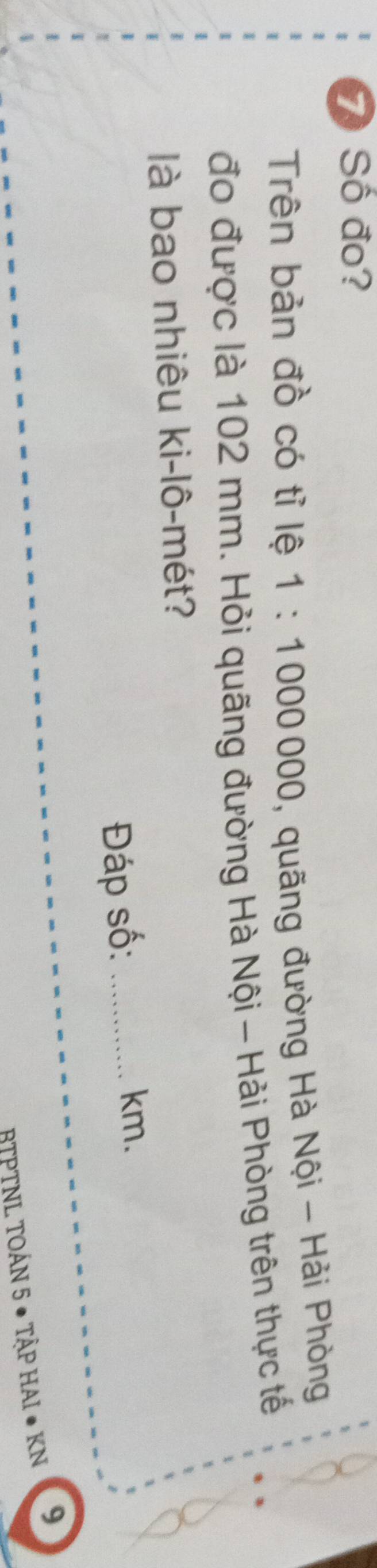 Số đo? 
Trên bản đồ có tỉ lệ 1:1000000 , quãng đường Hà Nội - Hải Phòng 
đo được là 102 mm. Hỏi quãng đường Hà Nội - Hải Phòng trên thực tế 
là bao nhiêu ki-lô-mét? 
Đáp số:_
km. 
BTPTNL TOÁN 5 ● TậP HAI ● KN 9