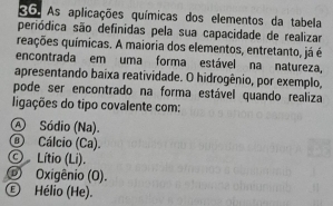 As aplicações químicas dos elementos da tabela
periódica são definidas pela sua capacidade de realizar
qações químicas. A maioria dos elementos, entretanto, já é
encontrada em uma forma estável na natureza,
apresentando baixa reatividade. O hidrogênio, por exemplo,
pode ser encontrado na forma estável quando realiza
ligações do tipo covalente com:
Ⓐ Sódio (Na).
@ Cálcio (Ca).
© Lítio (Li).
© Oxigênio (O).
Ⓔ Hélio (He).