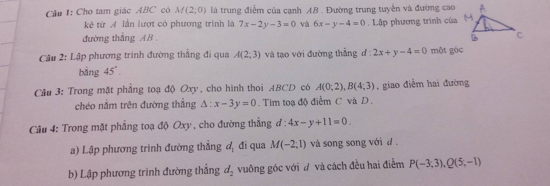 Cho tam giác ABC có M(2;0) là trung điểm của cạnh AB. Đường trung tuyến và đường cao 
kẻ từ A lần lượt có phương trình là 7x-2y-3=0 và 6x-y-4=0. Lập phương trình của 
đường thắng AB. 
Câu 2: Lập phương trình đường thẳng đi qua A(2;3) và tạo với đường thắng d:2x+y-4=0 một góc 
bằng 45°. 
Câu 3: Trong mặt phẳng toạ độ Oxy, cho hình thoi ABCD có A(0;2), B(4;3) , giao điểm hai đường 
chéo nằm trên đường thẳng △ :x-3y=0. Tìm toạ độ điểm C và D. 
Câu 4: Trong mặt phẳng toạ độ Oxy, cho đường thẳng d:4x-y+11=0. 
a) Lập phương trình đường thắng d_1 đi qua M(-2;1) và song song với d 
b) Lập phương trình đường thẳng d_2 vuông góc với đ và cách đều hai điểm P(-3;3), Q(5;-1)