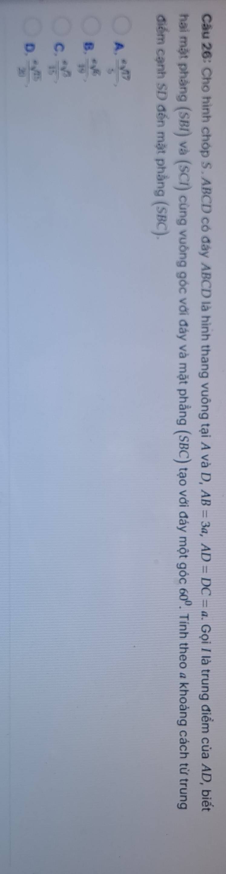 Cho hình chóp S. ABCD có đáy ABCD là hình thang vuông tại A và D, AB=3a, AD=DC=a. Gọi I là trung điểm của AD, biết
hai mặt phàng (SBI) và (SCI) cùng vuông góc với đáy và mặt phẳng (SBC) tạo với đáy một góc 60^0. Tính theo 4 khoảng cách từ trung
điểm cạnh SD đến mặt phẳng (SBC).
A.  asqrt(17)/5 ,
B.  esqrt(6)/19 ,
C. frac sqrt(3)3 overline 1
D.  asqrt(15)/20 ,