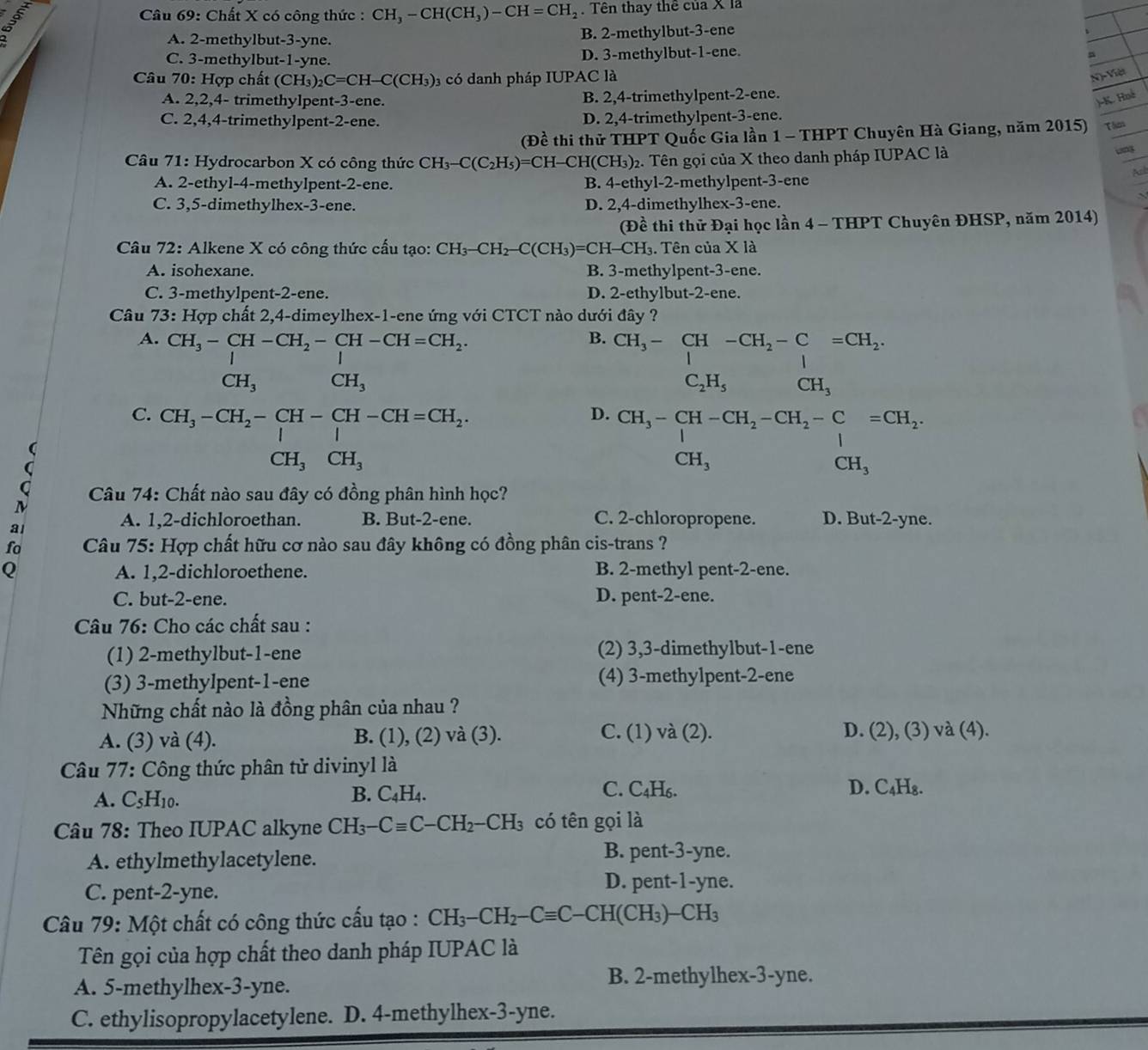 Chất X có công thức : CH_3-CH(CH_3)-CH=CH_2. Tên thay thê của X là
A. 2-methylbut-3-yne. B. 2-methylbut-3-ene
C. 3-methylbut-1-yne. D. 3-methylbut-1-ene.
φ
Câu 70: Hợp chất (CH_3)_2C=CH-C(CH_3) 3 có danh pháp IUPAC là
N)-Việt
A. 2,2,4- trimethylpent-3-ene. B. 2,4-trimethylpent-2-ene.
)-K. Hné
C. 2,4,4-trimethylpent-2-ene. D. 2,4-trimethylpent-3-ene.
(Đề thi thử THPT Quốc Gia lần 1 - THPT Chuyên Hà Giang, năm 2015) Th
Câu 71: Hydrocarbon X có công thức CH_3-C(C_2H_5)=CH-CH(CH_3) )2. Tên gọi của X theo danh pháp IUPAC là
ung
Ail
A. 2-ethyl-4-methylpent-2-ene. B. 4-ethyl-2-methylpent-3-ene
C. 3,5-dimethylhex-3-ene. D. 2,4-dimethylhex-3-ene.
(Đề thi thử Đại học lần 4 - THPT Chuyên ĐHSP, năm 2014)
Câu 72: Alkene X có công thức cấu tạo: CH_3-CH_2-C(CH_3)=CH-CH_3 3. Tên của X là
A. isohexane. B. 3-methylpent-3-ene.
C. 3-methylpent-2-ene. D. 2-ethylbut-2-ene.
Câu 73: Hợp chất 2,4-dimeylhex-1-ene ứng với CTCT nào dưới đây ?
A. CH_3-CH-CH_2-CH-CH=CH_2.
B. CH_3-CH-CH_2-C=CH-C_1=CH_2.
CH_3 CH_3
C_2H_5 CH_3
C. CH_3-CH_2-CH-CH-CH=CH_2.
D. beginarrayr CH_3-CH-CH_2-CH_2-C CH_3endarray =CH_2beginarrayr  CH_3
CH_3CH_3
a  Câu 74: Chất nào sau đây có đồng phân hình học?
A. 1,2-dichloroethan. B. But-2-ene. C. 2-chloropropene. D. But-2-yne.
fo  Câu 75: Hợp chất hữu cơ nào sau đây không có đồng phân cis-trans ?
Q A. 1,2-dichloroethene. B. 2-methyl pent-2-ene.
C. but-2-ene. D. pent-2-ene.
Câu 76: Cho các chất sau :
(1) 2-methylbut-1-ene (2) 3,3-dimethylbut-1-ene
(3) 3-methylpent-1-ene (4) 3-methylpent-2-ene
Những chất nào là đồng phân của nhau ?
A. (3) và (4). B. (1), (2) và (3). C. (1) và (2). D. (2), (3) và (4).
Câu 77: Công thức phân tử divinyl là
A. C₅H10. C. C₄H₆. D. C₄H₈.
B. C_4H_4.
Câu 78: Theo IUPAC alkyne CH_3-Cequiv C-CH_2-CH_3 có tên gọi là
A. ethylmethylacetylene.
B. pent-3-yne.
C. pent-2-yne.
D. pent-1-yne.
Câu 79: Một chất có công thức cấu tạo : CH_3-CH_2-Cequiv C-CH(CH_3)-CH_3
Tên gọi của hợp chất theo danh pháp IUPAC là
A. 5-methylhex-3-yne.
B. 2-methylhex-3-yne.
C. ethylisopropylacetylene. . D. 4-methylhex-3-yne.