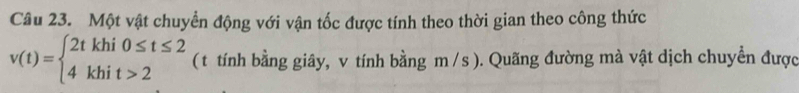 Một vật chuyển động với vận tốc được tính theo thời gian theo công thức
v(t)=beginarrayl 2tkhi0≤ t≤ 2 4khit>2endarray. ( t tính bằng giây, v tính bằng m /s ). Quãng đường mà vật dịch chuyển được