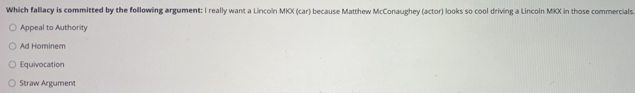 Which fallacy is committed by the following argument: I really want a Lincoln MKX (car) because Matthew McConaughey (actor) looks so cool driving a Lincoln MKX in those commercials.
Appeal to Authority
Ad Hominem
Equivocation
Straw Argument