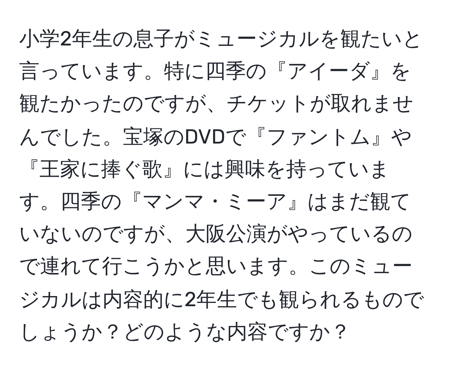 小学2年生の息子がミュージカルを観たいと言っています。特に四季の『アイーダ』を観たかったのですが、チケットが取れませんでした。宝塚のDVDで『ファントム』や『王家に捧ぐ歌』には興味を持っています。四季の『マンマ・ミーア』はまだ観ていないのですが、大阪公演がやっているので連れて行こうかと思います。このミュージカルは内容的に2年生でも観られるものでしょうか？どのような内容ですか？