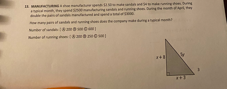 MANUFACTURING A shoe manufacturer spends $2.50 to make sandals and $4 to make running shoes. During
a typical month, they spend $2500 manufacturing sandals and running shoes. During the month of April, they
double the pairs of sandals manufactured and spend a total of $3000.
How many pairs of sandals and running shoes does the company make during a typical month?
Number of sandals: [ A 200 B 500 Ⓒ 600 ]
Number of running shoes: [ A 200 B 250 © 500 ]