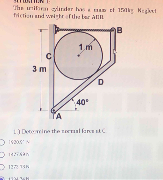 SITUATION 1:
The uniform cylinder has a mass of 150kg. Neglect
friction and weight of the bar ADB.
1.) Determine the normal force at C.
1920.91 N
1477.99 N
1373.13 N
1224 74 N