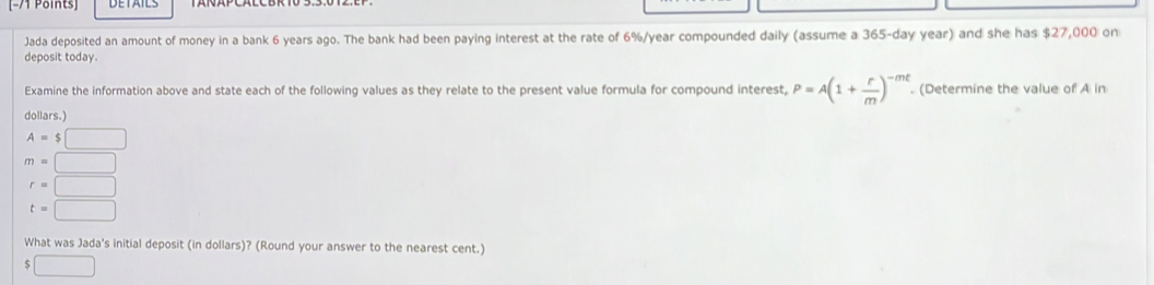 Jada deposited an amount of money in a bank 6 years ago. The bank had been paying interest at the rate of 6%/year compounded daily (assume a 365-day year) and she has $27,000 on
deposit today
Examine the information above and state each of the following values as they relate to the present value formula for compound interest, P=A(1+ r/m )^-mt. (Determine the value of A in
dollars.)
A=$□
m=□
r=□
t=□
What was Jada's initial deposit (in dollars)? (Round your answer to the nearest cent.)
$□