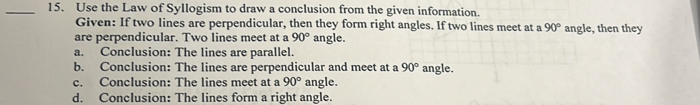 Use the Law of Syllogism to draw a conclusion from the given information.
Given: If two lines are perpendicular, then they form right angles. If two lines meet at a 90° angle, then they
are perpendicular. Two lines meet at a 90° angle.
a. Conclusion: The lines are parallel.
b. Conclusion: The lines are perpendicular and meet at a 90° angle.
c. Conclusion: The lines meet at a 90° angle.
d. Conclusion: The lines form a right angle.