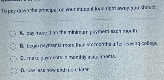 To pay down the principal on your student loan right away, you should:
A. pay more than the minimum payment each month.
B. begin payments more than six months after leaving college.
C. make payments in monthly installments.
D. pay less now and more later.