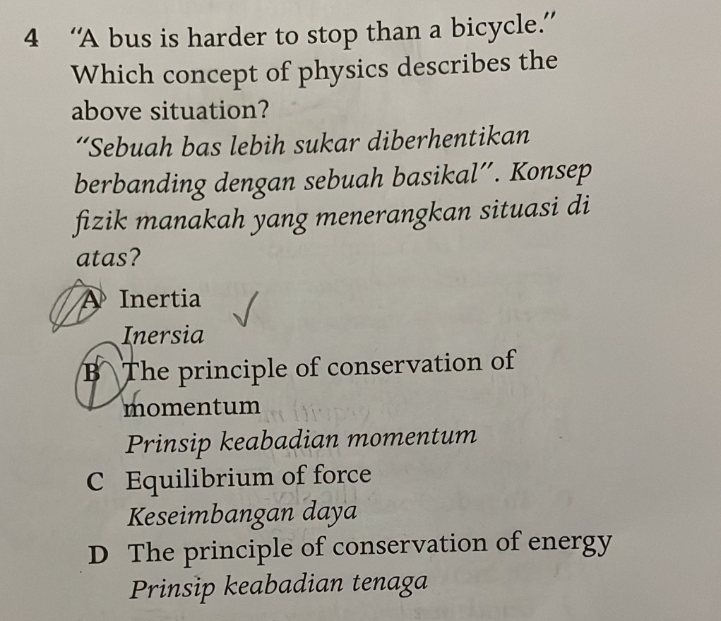 4 ‘A bus is harder to stop than a bicycle.”
Which concept of physics describes the
above situation?
“Sebuah bas lebih sukar diberhentikan
berbanding dengan sebuah basikal”. Konsep
fizik manakah yang menerangkan situasi di
atas?
A Inertia
Inersia
B The principle of conservation of
momentum
Prinsip keabadian momentum
C Equilibrium of force
Keseimbangan daya
D The principle of conservation of energy
Prinsip keabadian tenaga