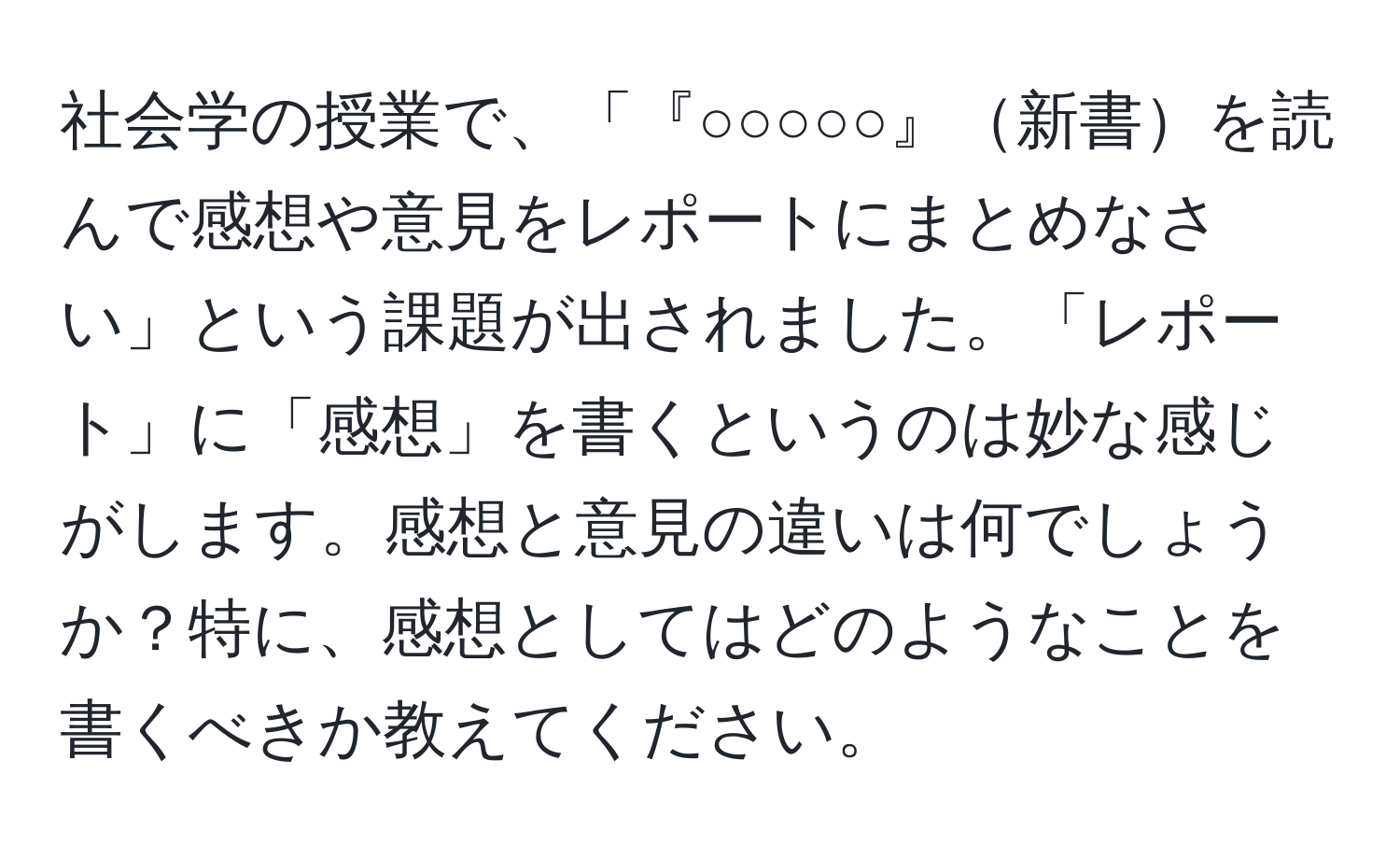 社会学の授業で、「『○○○○○』新書を読んで感想や意見をレポートにまとめなさい」という課題が出されました。「レポート」に「感想」を書くというのは妙な感じがします。感想と意見の違いは何でしょうか？特に、感想としてはどのようなことを書くべきか教えてください。