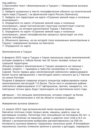 Χοд рабοτы: 1.Прочиτайτе текст «Землетрясение в Турции» / «Извержение вулкана
Webeny4».
2. Найите указанные в тексте географические обьекты на политической
κаρτе мира (Τуриия) / на физической κаρτе Ρоссии (Κамчаτка).
3. Найдите эτи τеρриτории на κарте «Строение земной κоры и полезные
HcKonaeMble»。 4. Олределиτе πо κарте κСтроение зенной κорь и лолезные
исколаемые», какая тектоническая структура соответствует участку
земной κоры. на κоτором расπоложена Τνρικя / Κамчаτка.
5. Определиτе πо κарте κСтроение зенной κорьыι и лолееные
уιастке лκΤосферы. исколаемыех, какие географические процессы лроискодят на этом
6. Объясните лричину, из-за которой стало возможным землетрясение в
7. Определите πо κарте Τурции / изверкение вулкана на Камчатке.
емлетрясение в Туриии
6 февраля 2023 года в Турцκи и Сκрии πроизошла серия землеτрясений,
Κоторая привела κ гибели более чем 3D тысяч человек τолько на
Τυреωκοй Τерсητоοηη
Элнцентр лервого землетрясения в Турции находился на границе с
Εκрией, вτорого - πримернο α τрехсταх κиломеτрах οτ τранииν с
Сκрией. После лервьх двух землетрясений сейснологи зафикскровали
πо шкале Ρихτера.  бδолее τωслчн афтершоκов1 с магнитудοй самого сильного до 6,7 баллов
Πозднее б февраля севернее второго злицентра зафиксировали новое
землетрлсение магнитудой 7.6 балла. После него в указанном районе
сейсиолοτи зафиксировали 1117 афτершοκοв, πрκчем, ожидаеτся, чτο
ловторные толчки здесь будут проискодить на лротяжении воего года.
αфтершок - эΤο меньшее зеμлетрясение, которое следует за более
Κрνгным землетрясением в Τοй же области основного νдара
Maверкение вулкана Webелуí
11 апреля 2023 года вулканический лелел вулкана Шивелуч на
Камчатке ллотηым слоем покрыл дома, машины, дорогн, еще не
растанвшие сугробы, Πегιлогад стал сильнейшиη за последние бΟ лет; в
некоторых лоселках на машннах, домах и дорогах осел слой в Β,5 см.
Облако с вулканическиии выбросами распространнлось на 5Ο км
ктивность вулкана Шивелуч πродлклась несколько дней, Вδлκжайших
населенных лунктах отменили занятия в шΚолах и детсадах, переκрыли