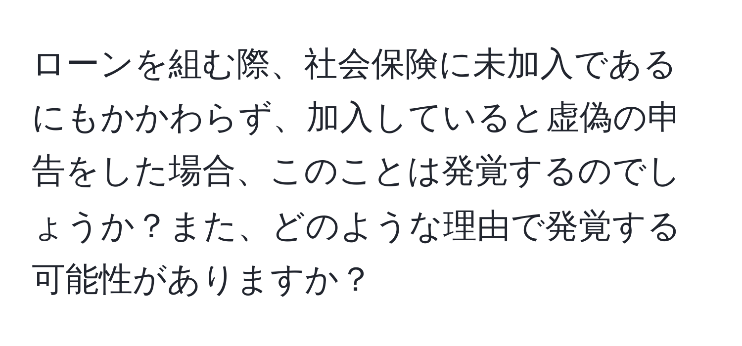 ローンを組む際、社会保険に未加入であるにもかかわらず、加入していると虚偽の申告をした場合、このことは発覚するのでしょうか？また、どのような理由で発覚する可能性がありますか？