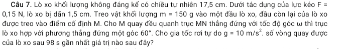 Lò xo khối lượng không đáng kể có chiều tự nhiên 17,5 cm. Dưới tác dụng của lực kéo F=
0,15 N, lò xo bị dãn 1,5 cm. Treo vật khối lượng m=150 g vào một đầu lò xo, đầu còn lại của lò xc^* 
được treo vào điểm cố định M. Cho M quay đều quanh trục MN thắng đứng với tốc độ góc ω thì trục 
lò xo hợp với phương thắng đứng một góc 60°. Cho gia tốc rơi tự do g=10m/s^2. số vòng quay được 
của lò xo sau 98 s gần nhất giá trị nào sau đây?