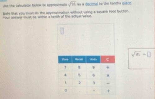 Use the calculator below to approximate sqrt(91) as a decimal to the tenths place. 
Note that you must do the approximation without using a square root button. 
Your answer must be within a tenth of the actual value.
sqrt(91)=□