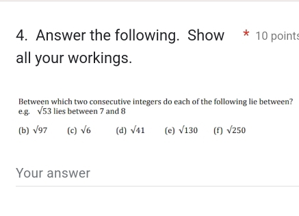 Answer the following. Show * 10 points 
all your workings. 
Between which two consecutive integers do each of the following lie between? 
e.g. sqrt(53) lies between 7 and 8
(b) sqrt(97) (c) sqrt(6) (d) sqrt(41) (e) sqrt(130) (f) sqrt(250)
Your answer