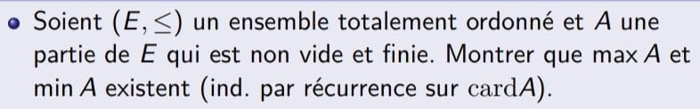 Soient (E,≤ ) un ensemble totalement ordonné et A une 
partie de E qui est non vide et finie. Montrer que maxΑ et 
min A existent (ind. par récurrence sur cardA).