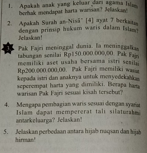 Apakah anak yang keluar dari agama Islam 
berhak mendapat harta warisan? Jelaskan! 
2. Apakah Surah an-Nisā’[4] ayat 7 berkaitan 
dengan prinsip hukum waris dalam Islam? 
Jelaskan! 
3. Pak Fajri meninggal dunia. Ia meninggalkam 
tabungan senilai Rp150.000.000,00. Pak Fajri 
memiliki aset usaha bersama istri senilai
Rp200.000.000,00. Pak Fajri memiliki wasiat 
kepada istri dan anaknya untuk menyedekahkan 
seperempat harta yang dimiliki. Berapa harta 
warisan Pak Fajri sesuai kisah tersebut? 
4. Mengapa pembagian waris sesuai dengan syariat 
Islam dapat mempererat tali silaturahmi 
antarkeluarga? Jelaskan! 
5. Jelaskan perbedaan antara hijab nuqsan dan hijab 
hirman!