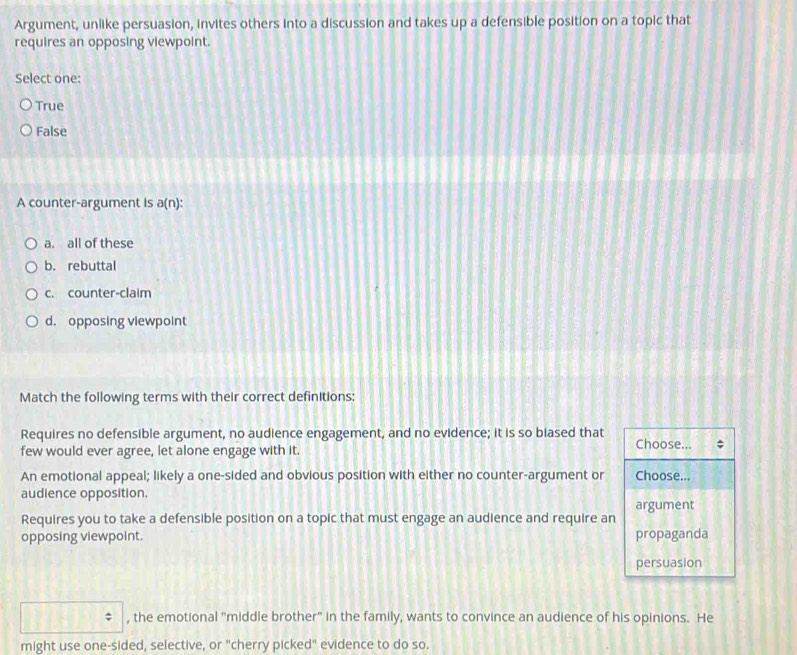 Argument, unlike persuasion, invites others into a discussion and takes up a defensible position on a topic that
requires an opposing viewpoint.
Select one:
True
False
A counter-argument is a(n) :
a. all of these
b. rebuttal
c. counter-claim
d. opposing viewpoint
Match the following terms with their correct definitions:
Requires no defensible argument, no audience engagement, and no evidence; it is so biased that
few would ever agree, let alone engage with it. Choose...
An emotional appeal; likely a one-sided and obvious position with either no counter-argument or Choose...
audience opposition.
argument
Requires you to take a defensible position on a topic that must engage an audience and require an
opposing viewpoint. propaganda
persuasion
, the emotional "middle brother" in the family, wants to convince an audience of his opinions. He
might use one-sided, selective, or "cherry picked" evidence to do so.