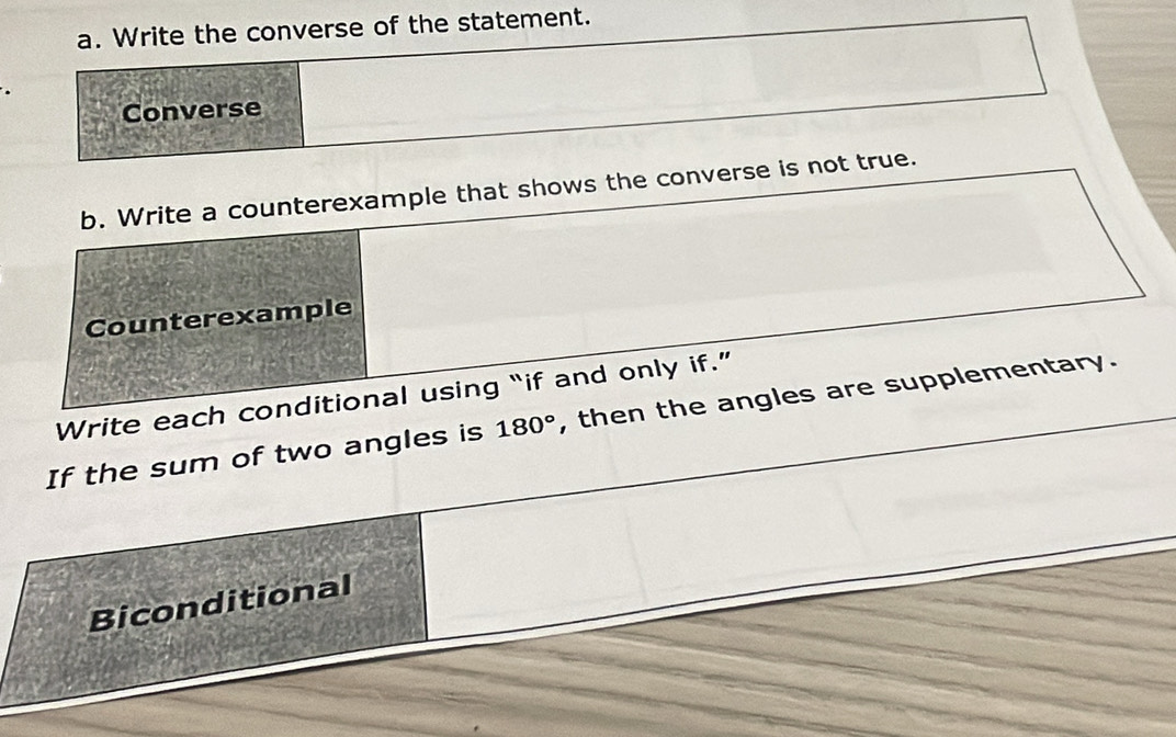 Write the converse of the statement. 
Converse 
b. Write a counterexample that shows the converse is not true. 
Counterexample 
Write each conditional using “if and only if.” , then the angles are supplementary. 
If the sum of two angles is 180°
Biconditional