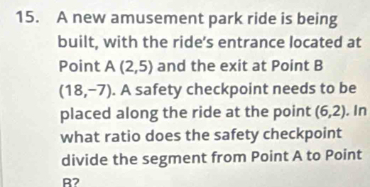 A new amusement park ride is being 
built, with the ride’s entrance located at 
Point A(2,5) and the exit at Point B
(18,-7). A safety checkpoint needs to be 
placed along the ride at the point (6,2). In 
what ratio does the safety checkpoint 
divide the segment from Point A to Point
B2