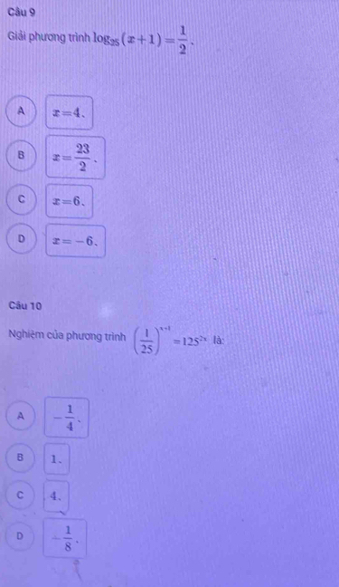 Giải phương trình log _25(x+1)= 1/2 .
A x=4.
B x= 23/2 .
C x=6.
D x=-6. 
Câu 10
Nghiệm của phương trình ( 1/25 )^x+1=125^(2x) là:
A - 1/4 .
B 1.
C 4 、
D - 1/8 .