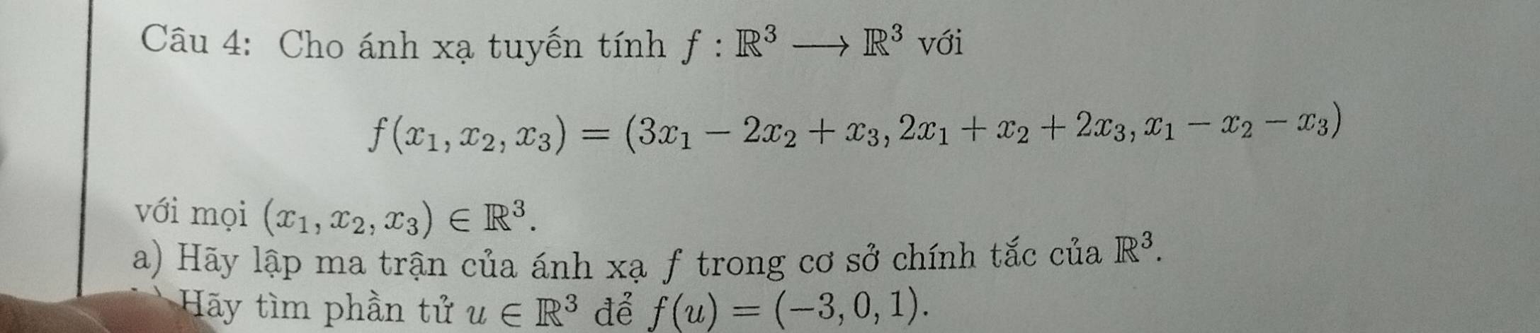 Cho ánh xạ tuyến tính f:R^3to R^3 với
f(x_1,x_2, x_3)=(3x_1-2x_2+x_3, 2x_1+x_2+2x_3, x_1-x_2-x_3)
với mọi (x_1,x_2, x_3)∈ R^3. 
a) Hãy lập ma trận của ánh xạ f trong cơ sở chính tắc của R^3. 
Hãy tìm phần tử u∈ R^3 để f(u)=(-3,0,1).