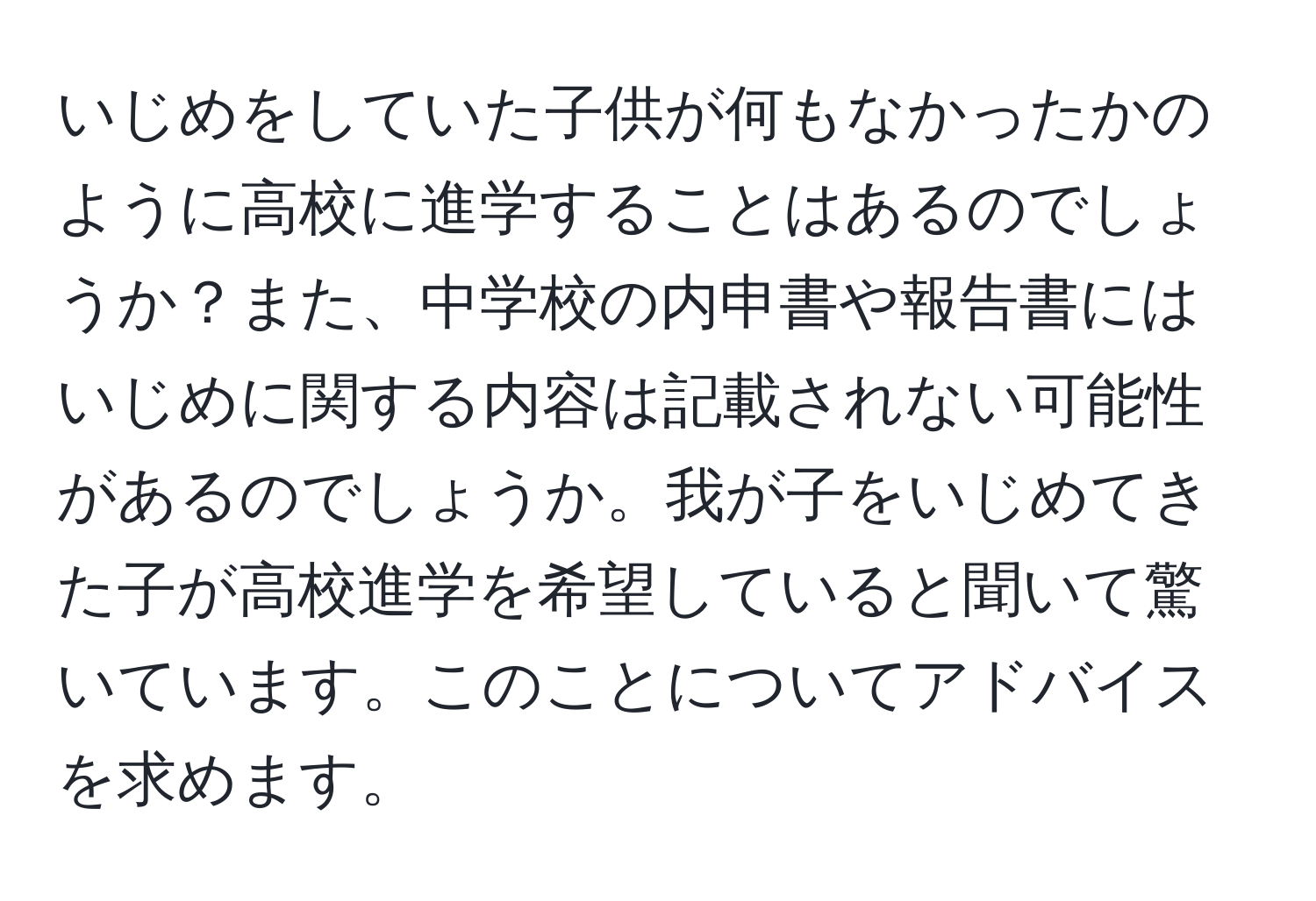 いじめをしていた子供が何もなかったかのように高校に進学することはあるのでしょうか？また、中学校の内申書や報告書にはいじめに関する内容は記載されない可能性があるのでしょうか。我が子をいじめてきた子が高校進学を希望していると聞いて驚いています。このことについてアドバイスを求めます。