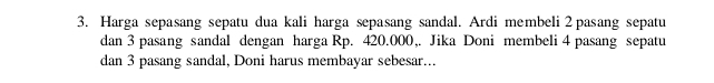 Harga sepasang sepatu dua kali harga sepasang sandal. Ardi membeli 2pasang sepatu 
dan 3 pasang sandal dengan harga Rp. 420.000,. Jika Doni membeli 4 pasang sepatu 
dan 3 pasang sandal, Doni harus membayar sebesar...