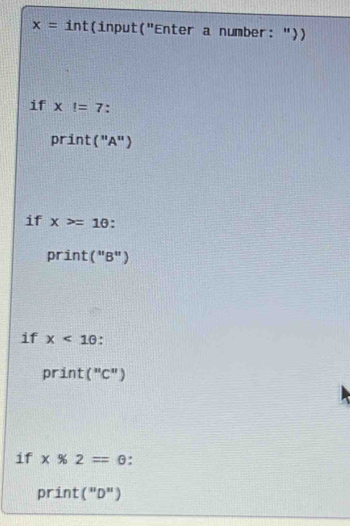 x= int(input("Enter a number: ")) 
if x!=7. 
print ( "A" ) 
if x>=1θ
print ("B") 
if x<10</tex> 
print ("C") 
if x% 2=θ. 
print ( "D")