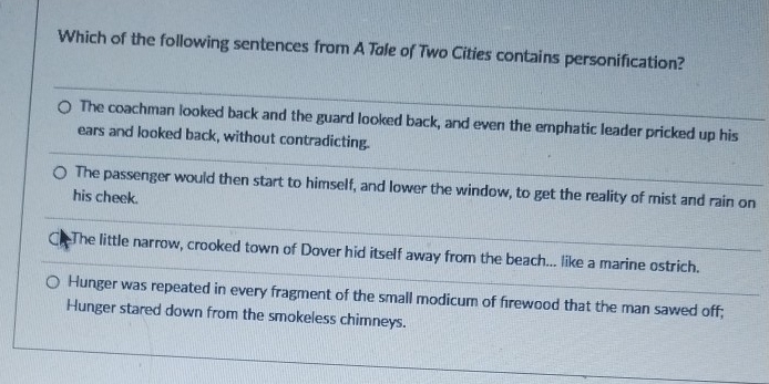 Which of the following sentences from A Tøle of Two Cities contains personification?
The coachman looked back and the guard looked back, and even the emphatic leader pricked up his
ears and looked back, without contradicting.
The passenger would then start to himself, and lower the window, to get the reality of mist and rain on
his cheek.
CThe little narrow, crooked town of Dover hid itself away from the beach... like a marine ostrich.
Hunger was repeated in every fragment of the small modicum of firewood that the man sawed off;
Hunger stared down from the smokeless chimneys.