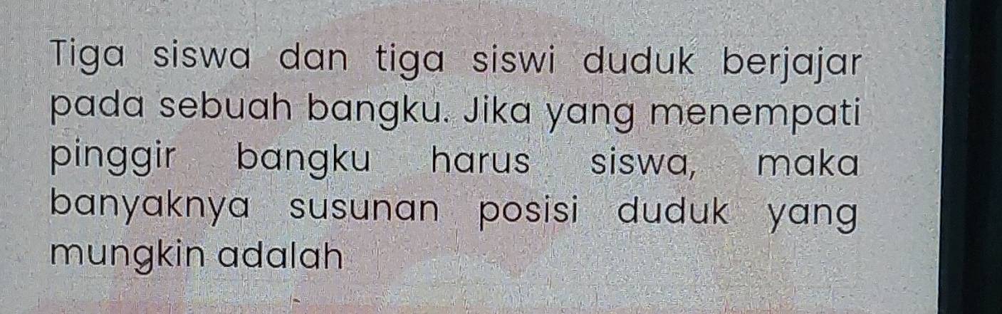 Tiga siswa dan tiga siswi duduk berjajar 
pada sebuah bangku. Jika yang menempati 
pinggir bangku harus siswa, maka 
banyaknya susunan posisi duduk yang 
mungkin adalah