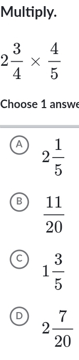 Multiply.
2 3/4 *  4/5 
Choose 1 answe
A 2 1/5 
B  11/20 
C 1 3/5 
D 2 7/20 